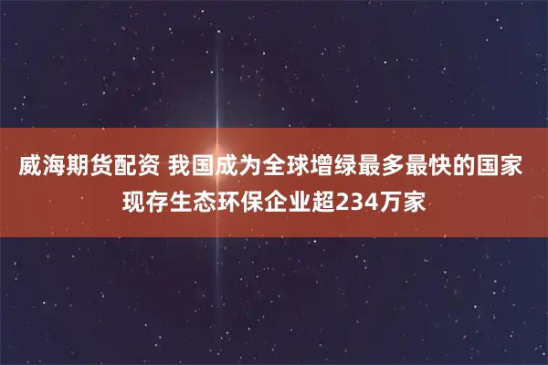 威海期货配资 我国成为全球增绿最多最快的国家 现存生态环保企业超234万家