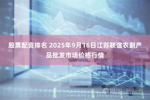 股票配资排名 2025年9月16日江苏联谊农副产品批发市场价格行情