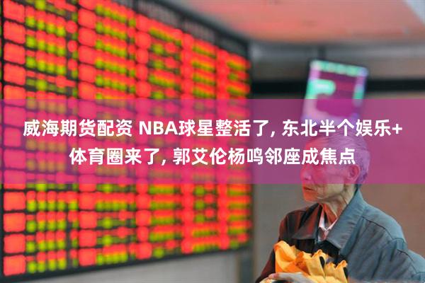 威海期货配资 NBA球星整活了, 东北半个娱乐+体育圈来了, 郭艾伦杨鸣邻座成焦点