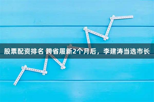 股票配资排名 跨省履新2个月后，李建涛当选市长
