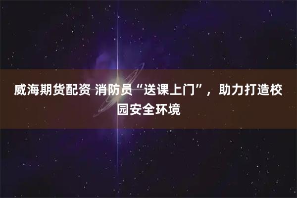 威海期货配资 消防员“送课上门”，助力打造校园安全环境