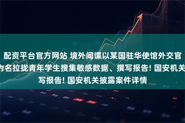 配资平台官方网站 境外间谍以某国驻华使馆外交官身份, 以兼职为名拉拢青年学生搜集敏感数据、撰写报告! 国安机关披露案件详情