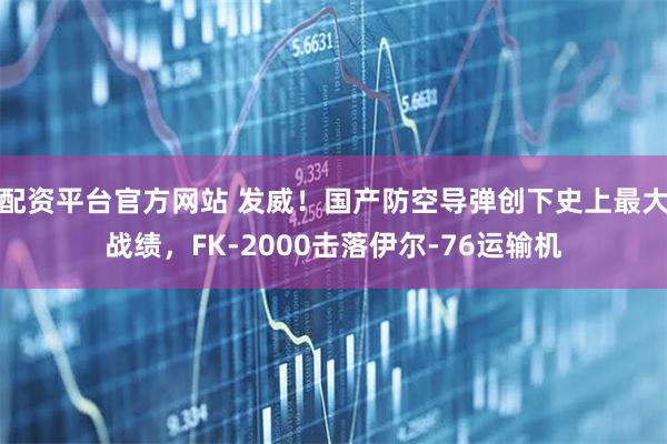 配资平台官方网站 发威！国产防空导弹创下史上最大战绩，FK-2000击落伊尔-76运输机