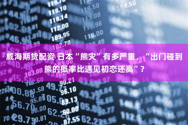 威海期货配资 日本“熊灾”有多严重，“出门碰到熊的概率比遇见初恋还高”？