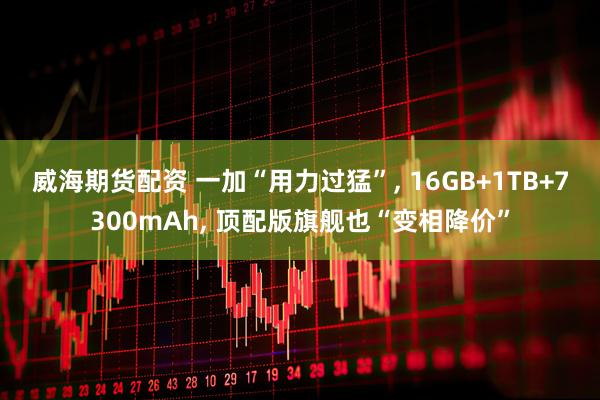 威海期货配资 一加“用力过猛”, 16GB+1TB+7300mAh, 顶配版旗舰也“变相降价”