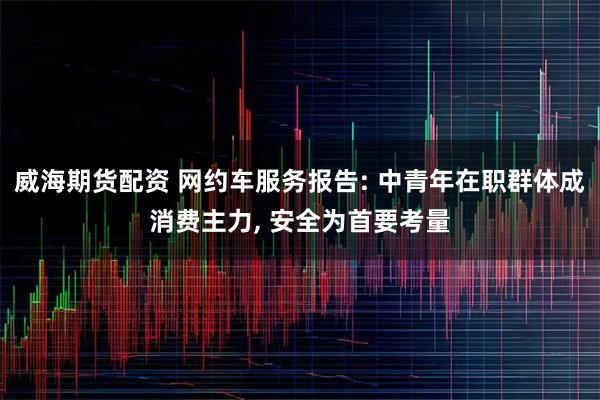 威海期货配资 网约车服务报告: 中青年在职群体成消费主力, 安全为首要考量