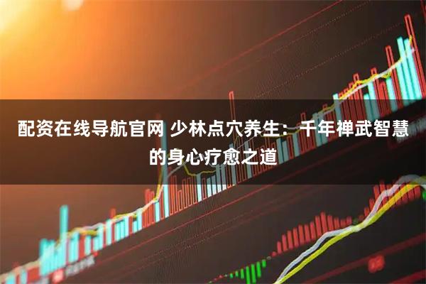 配资在线导航官网 少林点穴养生：千年禅武智慧的身心疗愈之道