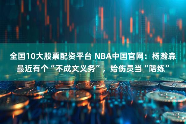 全国10大股票配资平台 NBA中国官网：杨瀚森最近有个“不成文义务”，给伤员当“陪练”