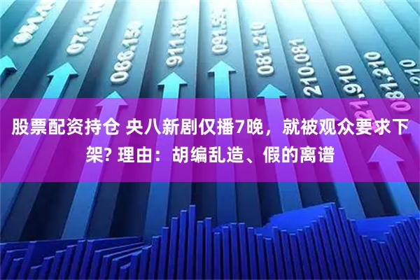 股票配资持仓 央八新剧仅播7晚，就被观众要求下架? 理由：胡编乱造、假的离谱