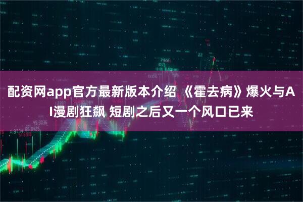 配资网app官方最新版本介绍 《霍去病》爆火与AI漫剧狂飙 短剧之后又一个风口已来