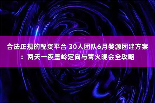 合法正规的配资平台 30人团队6月婺源团建方案：两天一夜篁岭定向与篝火晚会全攻略