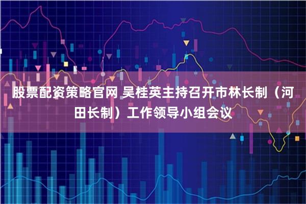 股票配资策略官网 吴桂英主持召开市林长制（河田长制）工作领导小组会议