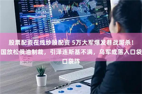 股票配资在线炒股配资 5万大军爆发巷战厮杀！美国放松俄油制裁，引泽连斯基不满，乌军或落入口袋阵