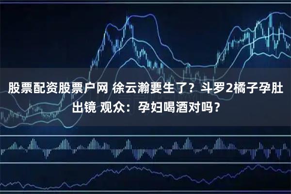 股票配资股票户网 徐云瀚要生了？斗罗2橘子孕肚出镜 观众：孕妇喝酒对吗？