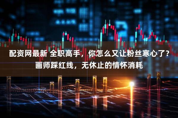 配资网最新 全职高手，你怎么又让粉丝寒心了？画师踩红线，无休止的情怀消耗