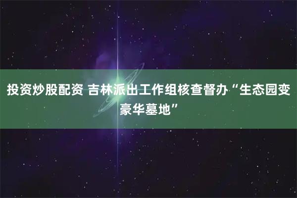 投资炒股配资 吉林派出工作组核查督办“生态园变豪华墓地”