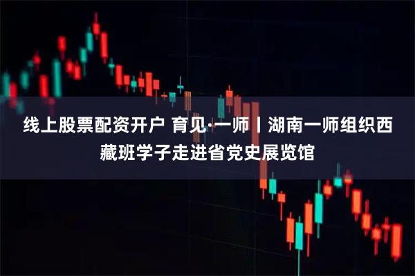线上股票配资开户 育见·一师丨湖南一师组织西藏班学子走进省党史展览馆