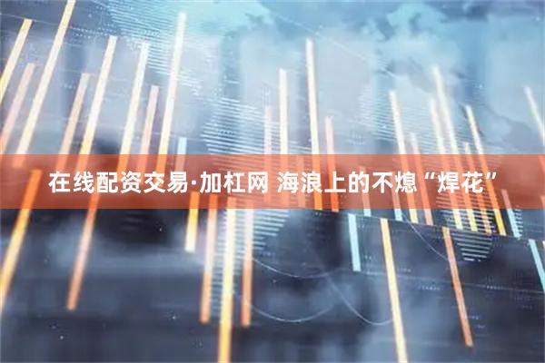 在线配资交易·加杠网 海浪上的不熄“焊花”