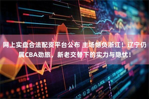网上实盘合法配资平台公布 主场憾负浙江！辽宁仍属CBA劲旅，新老交替下的实力与隐忧！