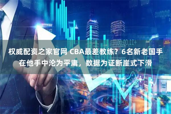 权威配资之家官网 CBA最差教练?6名新老国手在他手中沦为平庸,数据为证断崖式下滑