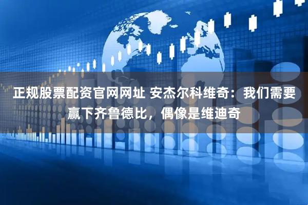 正规股票配资官网网址 安杰尔科维奇：我们需要赢下齐鲁德比，偶像是维迪奇