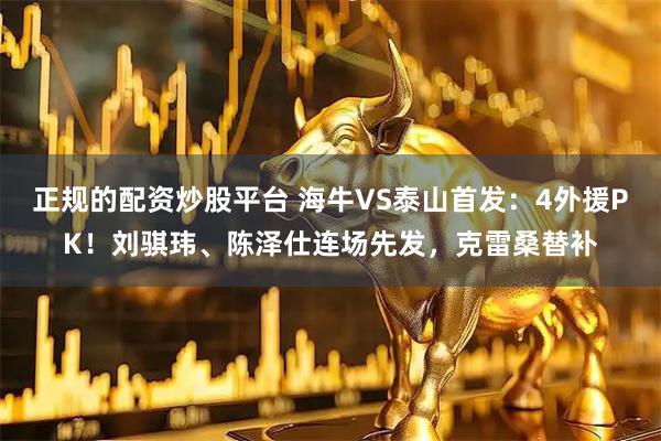 正规的配资炒股平台 海牛VS泰山首发：4外援PK！刘骐玮、陈泽仕连场先发，克雷桑替补