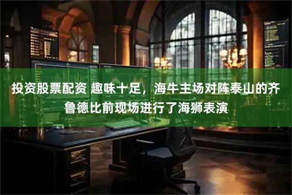 投资股票配资 趣味十足，海牛主场对阵泰山的齐鲁德比前现场进行了海狮表演