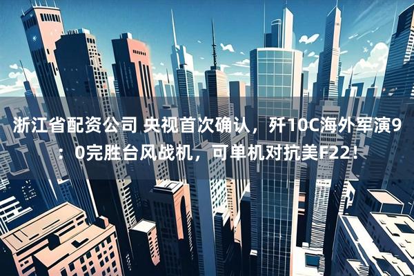 浙江省配资公司 央视首次确认，歼10C海外军演9：0完胜台风战机，可单机对抗美F22！