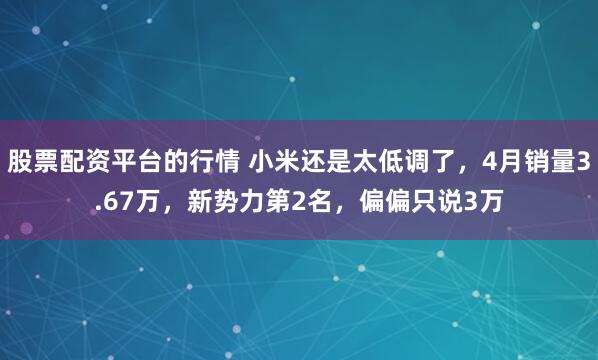 股票配资平台的行情 小米还是太低调了，4月销量3.67万，新势力第2名，偏偏只说3万