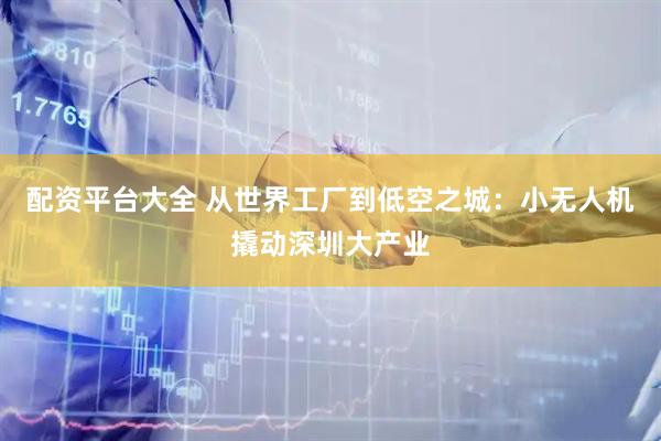 配资平台大全 从世界工厂到低空之城：小无人机撬动深圳大产业