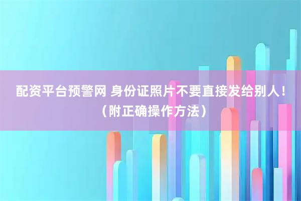 配资平台预警网 身份证照片不要直接发给别人！（附正确操作方法）