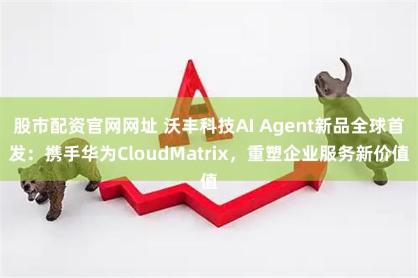 股市配资官网网址 沃丰科技AI Agent新品全球首发：携手华为CloudMatrix，重塑企业服务新价值